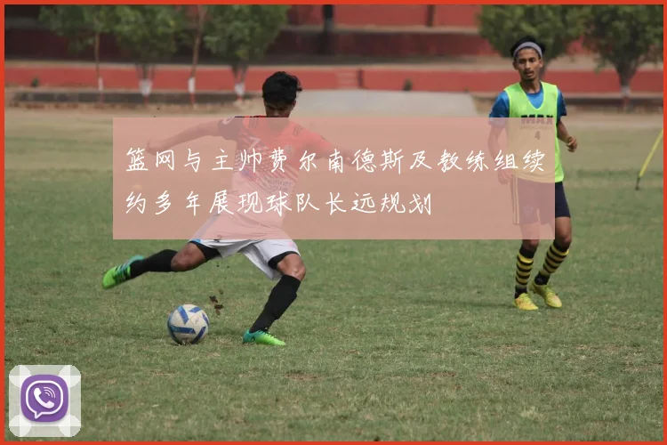 篮网与主帅费尔南德斯及教练组续约多年展现球队长远规划