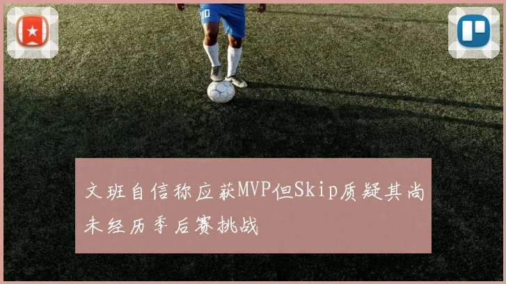 文班自信称应获MVP但Skip质疑其尚未经历季后赛挑战