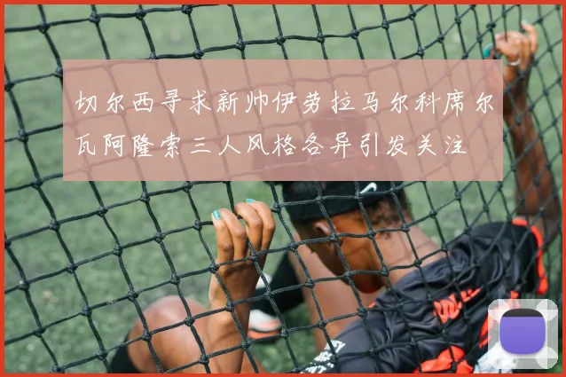 切尔西寻求新帅伊劳拉马尔科席尔瓦阿隆索三人风格各异引发关注