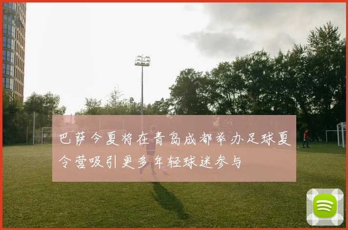 巴萨今夏将在青岛成都举办足球夏令营吸引更多年轻球迷参与
