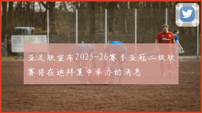 亚足联宣布2025-26赛季亚冠二级联赛将在迪拜集中举办的消息