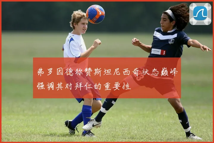 弗罗因德称赞斯坦尼西奇状态巅峰强调其对拜仁的重要性