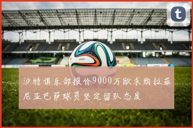 沙特俱乐部报价9000万欧求购拉菲尼亚巴萨球员坚定留队态度