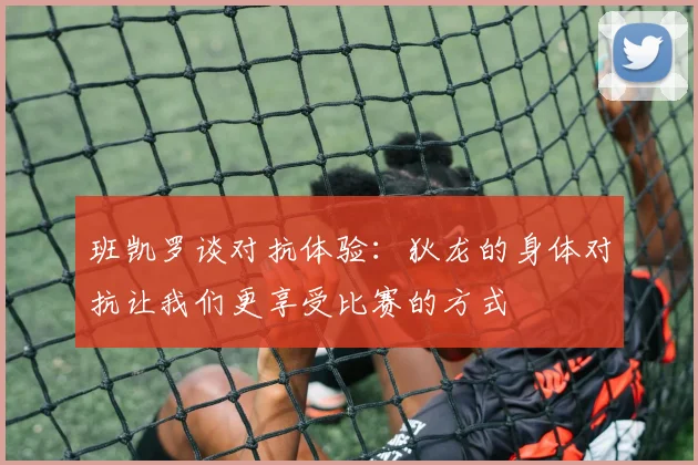 班凯罗谈对抗体验：狄龙的身体对抗让我们更享受比赛的方式