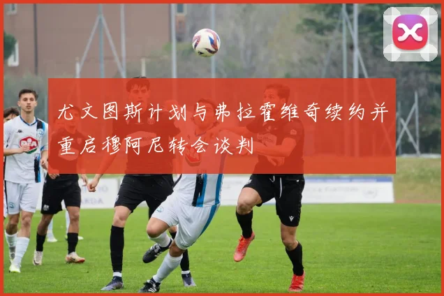 尤文图斯计划与弗拉霍维奇续约并重启穆阿尼转会谈判